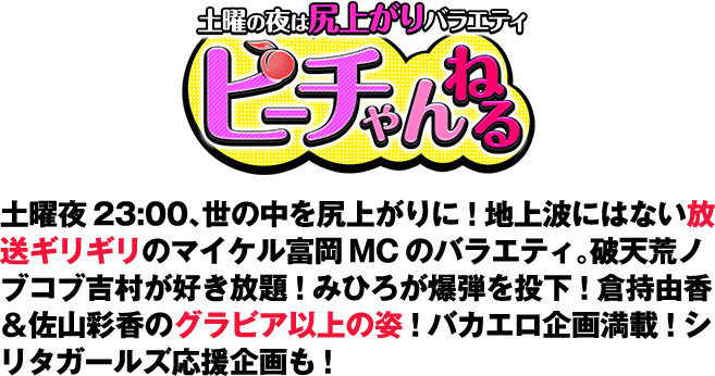 土曜の夜は尻上がり！「ピーチゃんねる」土曜夜23:00！世の中を尻上がりに！地上波にはない放送ギリギリのマイケル富岡MCのバラエティ。破天荒ノブコブ吉村が好き放題！みひろが爆弾を投下！倉持由香＆佐山彩香のグラビア以上の姿！バカバカしいエロ企画満載！シリタガールズ応援企画も！